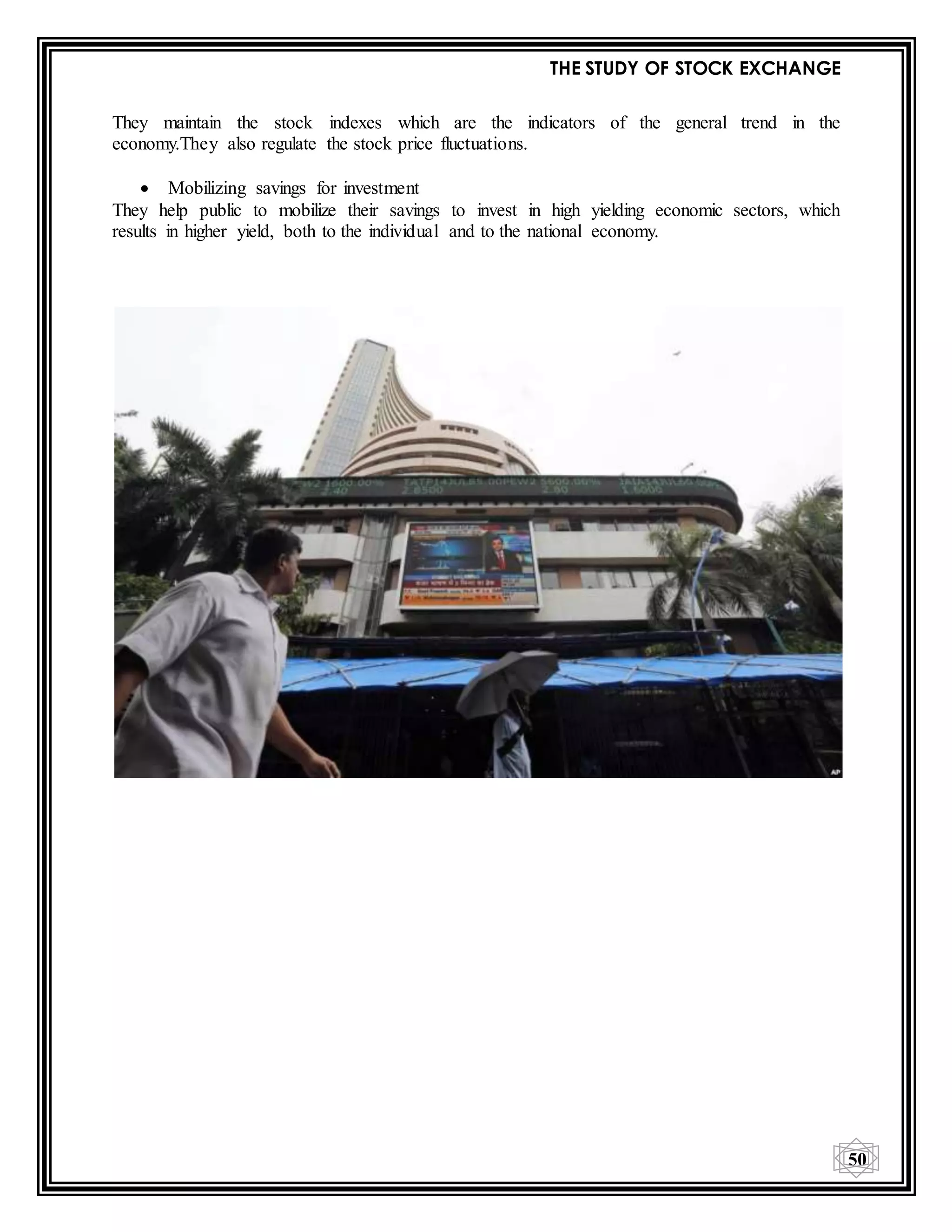 THE STUDY OF STOCK EXCHANGE
50
They maintain the stock indexes which are the indicators of the general trend in the
economy.They also regulate the stock price fluctuations.
 Mobilizing savings for investment
They help public to mobilize their savings to invest in high yielding economic sectors, which
results in higher yield, both to the individual and to the national economy.
 