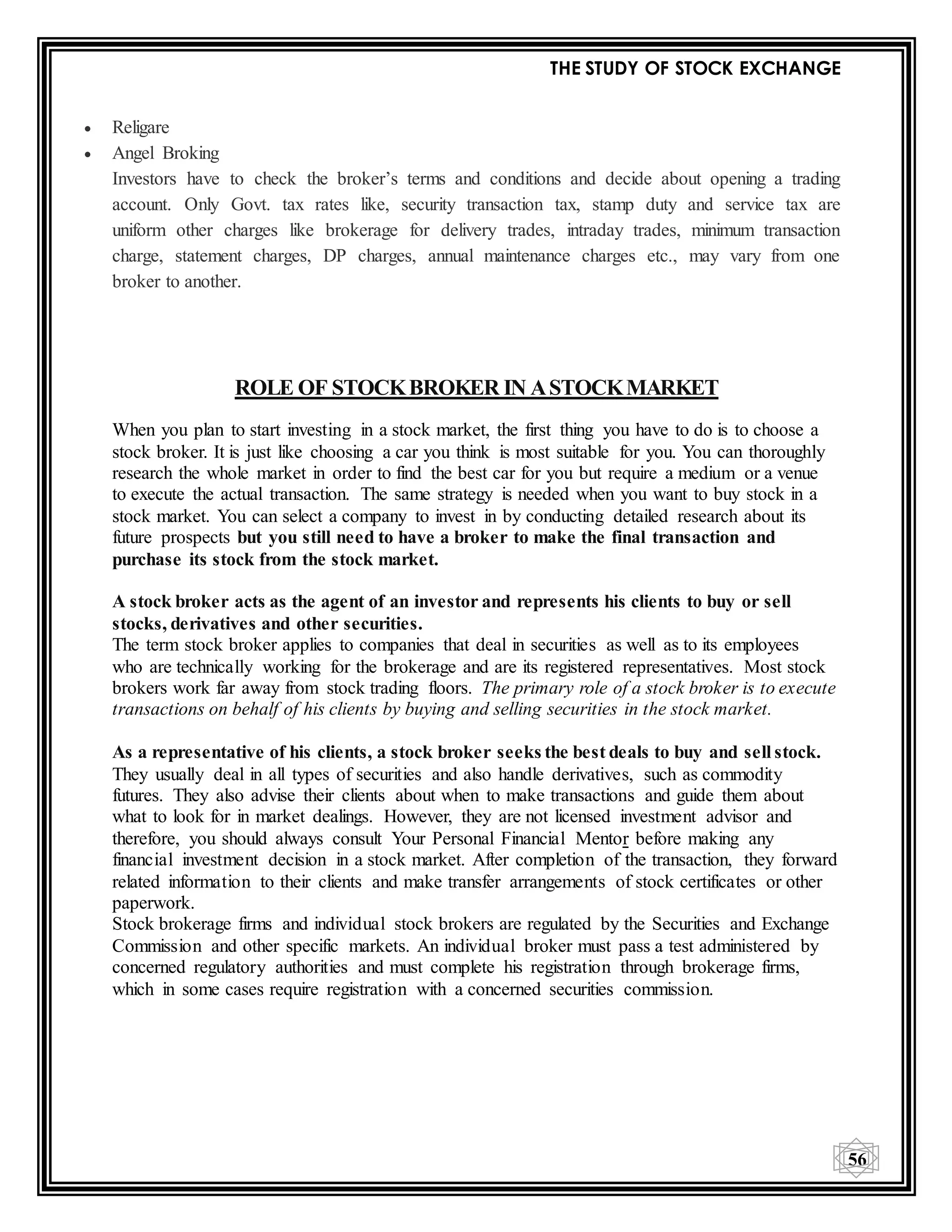 THE STUDY OF STOCK EXCHANGE
56
 Religare
 Angel Broking
Investors have to check the broker’s terms and conditions and decide about opening a trading
account. Only Govt. tax rates like, security transaction tax, stamp duty and service tax are
uniform other charges like brokerage for delivery trades, intraday trades, minimum transaction
charge, statement charges, DP charges, annual maintenance charges etc., may vary from one
broker to another.
ROLE OF STOCKBROKER IN ASTOCKMARKET
When you plan to start investing in a stock market, the first thing you have to do is to choose a
stock broker. It is just like choosing a car you think is most suitable for you. You can thoroughly
research the whole market in order to find the best car for you but require a medium or a venue
to execute the actual transaction. The same strategy is needed when you want to buy stock in a
stock market. You can select a company to invest in by conducting detailed research about its
future prospects but you still need to have a broker to make the final transaction and
purchase its stock from the stock market.
A stock broker acts as the agent of an investor and represents his clients to buy or sell
stocks, derivatives and other securities.
The term stock broker applies to companies that deal in securities as well as to its employees
who are technically working for the brokerage and are its registered representatives. Most stock
brokers work far away from stock trading floors. The primary role of a stock broker is to execute
transactions on behalf of his clients by buying and selling securities in the stock market.
As a representative of his clients, a stock broker seeks the best deals to buy and sell stock.
They usually deal in all types of securities and also handle derivatives, such as commodity
futures. They also advise their clients about when to make transactions and guide them about
what to look for in market dealings. However, they are not licensed investment advisor and
therefore, you should always consult Your Personal Financial Mentor before making any
financial investment decision in a stock market. After completion of the transaction, they forward
related information to their clients and make transfer arrangements of stock certificates or other
paperwork.
Stock brokerage firms and individual stock brokers are regulated by the Securities and Exchange
Commission and other specific markets. An individual broker must pass a test administered by
concerned regulatory authorities and must complete his registration through brokerage firms,
which in some cases require registration with a concerned securities commission.
 