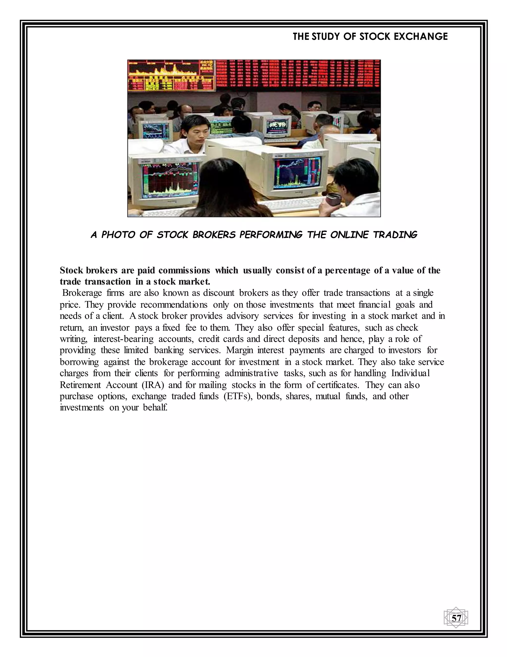 THE STUDY OF STOCK EXCHANGE
57
A PHOTO OF STOCK BROKERS PERFORMING THE ONLINE TRADING
Stock brokers are paid commissions which usually consist of a percentage of a value of the
trade transaction in a stock market.
Brokerage firms are also known as discount brokers as they offer trade transactions at a single
price. They provide recommendations only on those investments that meet financial goals and
needs of a client. A stock broker provides advisory services for investing in a stock market and in
return, an investor pays a fixed fee to them. They also offer special features, such as check
writing, interest-bearing accounts, credit cards and direct deposits and hence, play a role of
providing these limited banking services. Margin interest payments are charged to investors for
borrowing against the brokerage account for investment in a stock market. They also take service
charges from their clients for performing administrative tasks, such as for handling Individual
Retirement Account (IRA) and for mailing stocks in the form of certificates. They can also
purchase options, exchange traded funds (ETFs), bonds, shares, mutual funds, and other
investments on your behalf.
 