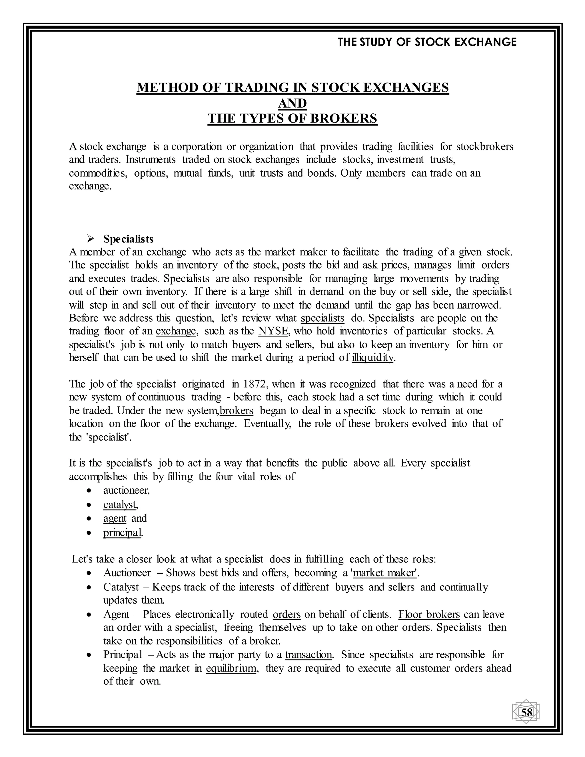 THE STUDY OF STOCK EXCHANGE
58
METHOD OF TRADING IN STOCK EXCHANGES
AND
THE TYPES OF BROKERS
A stock exchange is a corporation or organization that provides trading facilities for stockbrokers
and traders. Instruments traded on stock exchanges include stocks, investment trusts,
commodities, options, mutual funds, unit trusts and bonds. Only members can trade on an
exchange.
 Specialists
A member of an exchange who acts as the market maker to facilitate the trading of a given stock.
The specialist holds an inventory of the stock, posts the bid and ask prices, manages limit orders
and executes trades. Specialists are also responsible for managing large movements by trading
out of their own inventory. If there is a large shift in demand on the buy or sell side, the specialist
will step in and sell out of their inventory to meet the demand until the gap has been narrowed.
Before we address this question, let's review what specialists do. Specialists are people on the
trading floor of an exchange, such as the NYSE, who hold inventories of particular stocks. A
specialist's job is not only to match buyers and sellers, but also to keep an inventory for him or
herself that can be used to shift the market during a period of illiquidity.
The job of the specialist originated in 1872, when it was recognized that there was a need for a
new system of continuous trading - before this, each stock had a set time during which it could
be traded. Under the new system,brokers began to deal in a specific stock to remain at one
location on the floor of the exchange. Eventually, the role of these brokers evolved into that of
the 'specialist'.
It is the specialist's job to act in a way that benefits the public above all. Every specialist
accomplishes this by filling the four vital roles of
 auctioneer,
 catalyst,
 agent and
 principal.
Let's take a closer look at what a specialist does in fulfilling each of these roles:
 Auctioneer – Shows best bids and offers, becoming a 'market maker'.
 Catalyst – Keeps track of the interests of different buyers and sellers and continually
updates them.
 Agent – Places electronically routed orders on behalf of clients. Floor brokers can leave
an order with a specialist, freeing themselves up to take on other orders. Specialists then
take on the responsibilities of a broker.
 Principal – Acts as the major party to a transaction. Since specialists are responsible for
keeping the market in equilibrium, they are required to execute all customer orders ahead
of their own.
 
