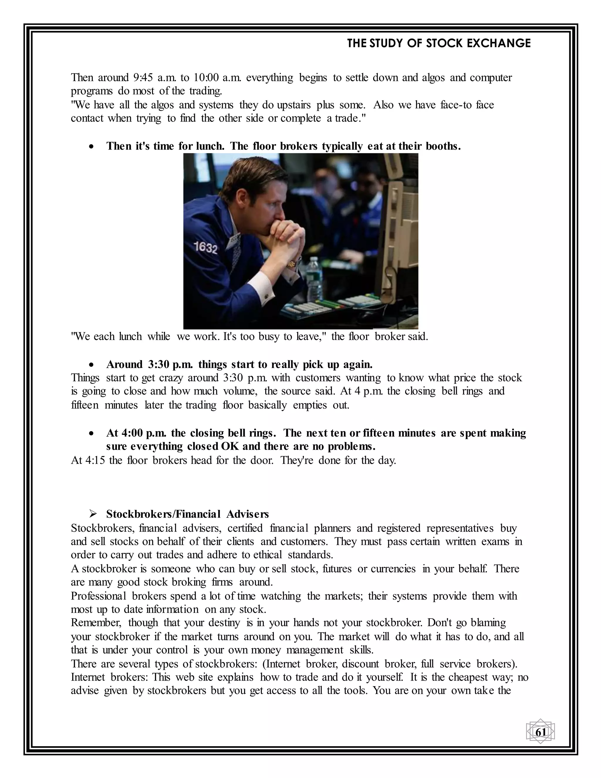 THE STUDY OF STOCK EXCHANGE
61
Then around 9:45 a.m. to 10:00 a.m. everything begins to settle down and algos and computer
programs do most of the trading.
"We have all the algos and systems they do upstairs plus some. Also we have face-to face
contact when trying to find the other side or complete a trade."
 Then it's time for lunch. The floor brokers typically eat at their booths.
"We each lunch while we work. It's too busy to leave," the floor broker said.
 Around 3:30 p.m. things start to really pick up again.
Things start to get crazy around 3:30 p.m. with customers wanting to know what price the stock
is going to close and how much volume, the source said. At 4 p.m. the closing bell rings and
fifteen minutes later the trading floor basically empties out.
 At 4:00 p.m. the closing bell rings. The next ten or fifteen minutes are spent making
sure everything closed OK and there are no problems.
At 4:15 the floor brokers head for the door. They're done for the day.
 Stockbrokers/Financial Advisers
Stockbrokers, financial advisers, certified financial planners and registered representatives buy
and sell stocks on behalf of their clients and customers. They must pass certain written exams in
order to carry out trades and adhere to ethical standards.
A stockbroker is someone who can buy or sell stock, futures or currencies in your behalf. There
are many good stock broking firms around.
Professional brokers spend a lot of time watching the markets; their systems provide them with
most up to date information on any stock.
Remember, though that your destiny is in your hands not your stockbroker. Don't go blaming
your stockbroker if the market turns around on you. The market will do what it has to do, and all
that is under your control is your own money management skills.
There are several types of stockbrokers: (Internet broker, discount broker, full service brokers).
Internet brokers: This web site explains how to trade and do it yourself. It is the cheapest way; no
advise given by stockbrokers but you get access to all the tools. You are on your own take the
 