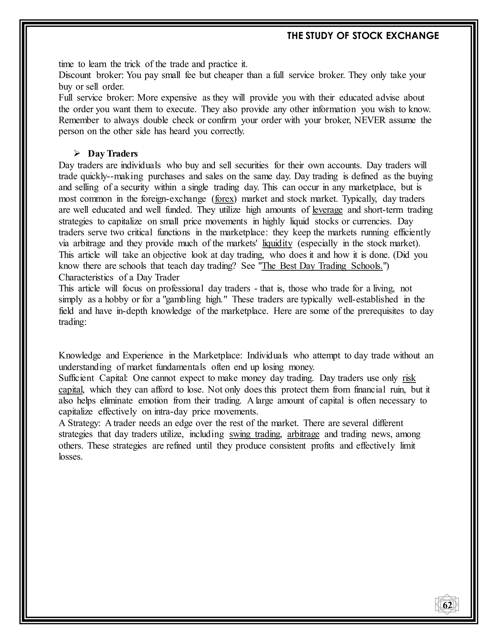 THE STUDY OF STOCK EXCHANGE
62
time to learn the trick of the trade and practice it.
Discount broker: You pay small fee but cheaper than a full service broker. They only take your
buy or sell order.
Full service broker: More expensive as they will provide you with their educated advise about
the order you want them to execute. They also provide any other information you wish to know.
Remember to always double check or confirm your order with your broker, NEVER assume the
person on the other side has heard you correctly.
 Day Traders
Day traders are individuals who buy and sell securities for their own accounts. Day traders will
trade quickly--making purchases and sales on the same day. Day trading is defined as the buying
and selling of a security within a single trading day. This can occur in any marketplace, but is
most common in the foreign-exchange (forex) market and stock market. Typically, day traders
are well educated and well funded. They utilize high amounts of leverage and short-term trading
strategies to capitalize on small price movements in highly liquid stocks or currencies. Day
traders serve two critical functions in the marketplace: they keep the markets running efficiently
via arbitrage and they provide much of the markets' liquidity (especially in the stock market).
This article will take an objective look at day trading, who does it and how it is done. (Did you
know there are schools that teach day trading? See "The Best Day Trading Schools.")
Characteristics of a Day Trader
This article will focus on professional day traders - that is, those who trade for a living, not
simply as a hobby or for a "gambling high." These traders are typically well-established in the
field and have in-depth knowledge of the marketplace. Here are some of the prerequisites to day
trading:
Knowledge and Experience in the Marketplace: Individuals who attempt to day trade without an
understanding of market fundamentals often end up losing money.
Sufficient Capital: One cannot expect to make money day trading. Day traders use only risk
capital, which they can afford to lose. Not only does this protect them from financial ruin, but it
also helps eliminate emotion from their trading. A large amount of capital is often necessary to
capitalize effectively on intra-day price movements.
A Strategy: A trader needs an edge over the rest of the market. There are several different
strategies that day traders utilize, including swing trading, arbitrage and trading news, among
others. These strategies are refined until they produce consistent profits and effectively limit
losses.
 