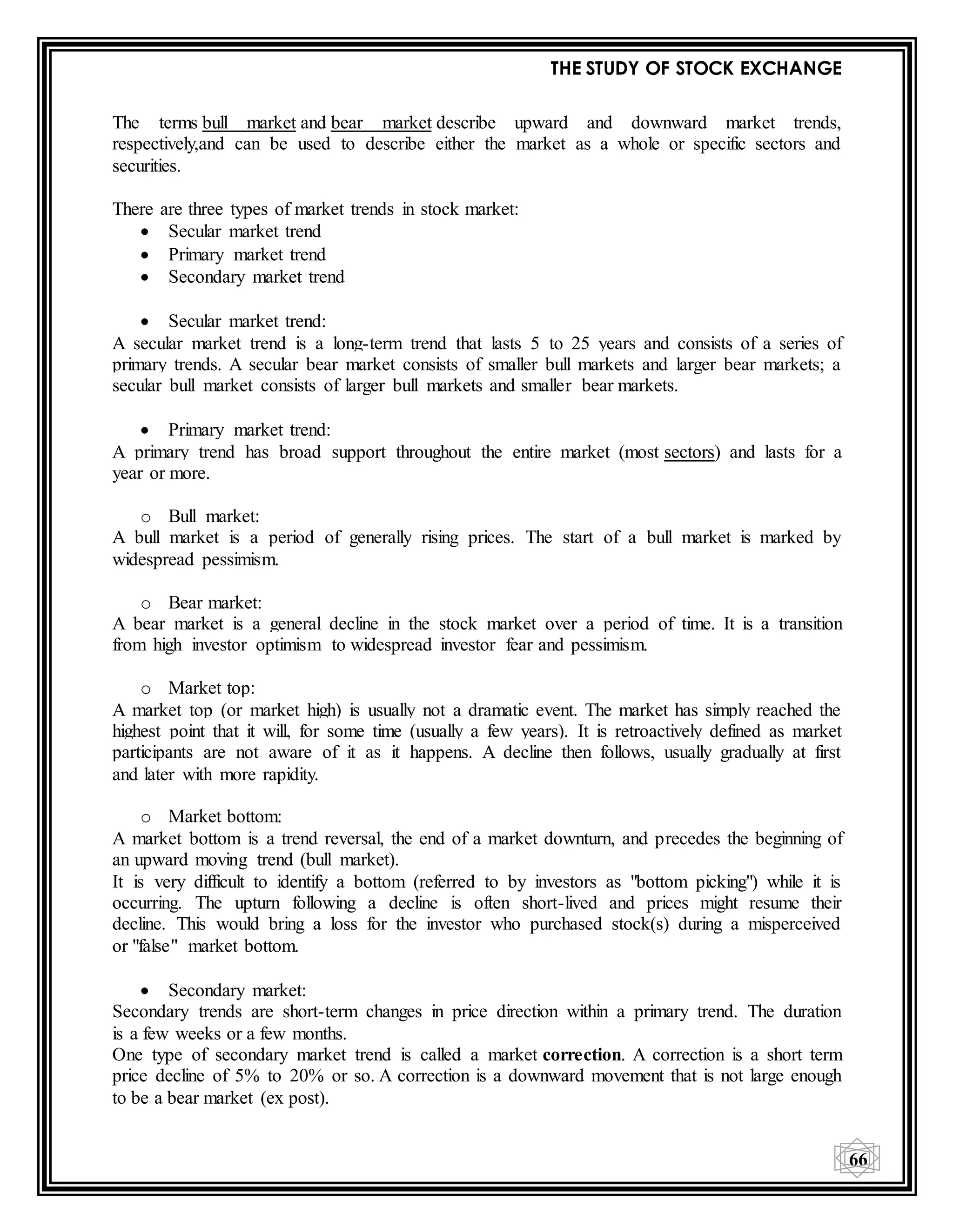 THE STUDY OF STOCK EXCHANGE
66
The terms bull market and bear market describe upward and downward market trends,
respectively,and can be used to describe either the market as a whole or specific sectors and
securities.
There are three types of market trends in stock market:
 Secular market trend
 Primary market trend
 Secondary market trend
 Secular market trend:
A secular market trend is a long-term trend that lasts 5 to 25 years and consists of a series of
primary trends. A secular bear market consists of smaller bull markets and larger bear markets; a
secular bull market consists of larger bull markets and smaller bear markets.
 Primary market trend:
A primary trend has broad support throughout the entire market (most sectors) and lasts for a
year or more.
o Bull market:
A bull market is a period of generally rising prices. The start of a bull market is marked by
widespread pessimism.
o Bear market:
A bear market is a general decline in the stock market over a period of time. It is a transition
from high investor optimism to widespread investor fear and pessimism.
o Market top:
A market top (or market high) is usually not a dramatic event. The market has simply reached the
highest point that it will, for some time (usually a few years). It is retroactively defined as market
participants are not aware of it as it happens. A decline then follows, usually gradually at first
and later with more rapidity.
o Market bottom:
A market bottom is a trend reversal, the end of a market downturn, and precedes the beginning of
an upward moving trend (bull market).
It is very difficult to identify a bottom (referred to by investors as "bottom picking") while it is
occurring. The upturn following a decline is often short-lived and prices might resume their
decline. This would bring a loss for the investor who purchased stock(s) during a misperceived
or "false" market bottom.
 Secondary market:
Secondary trends are short-term changes in price direction within a primary trend. The duration
is a few weeks or a few months.
One type of secondary market trend is called a market correction. A correction is a short term
price decline of 5% to 20% or so. A correction is a downward movement that is not large enough
to be a bear market (ex post).
 