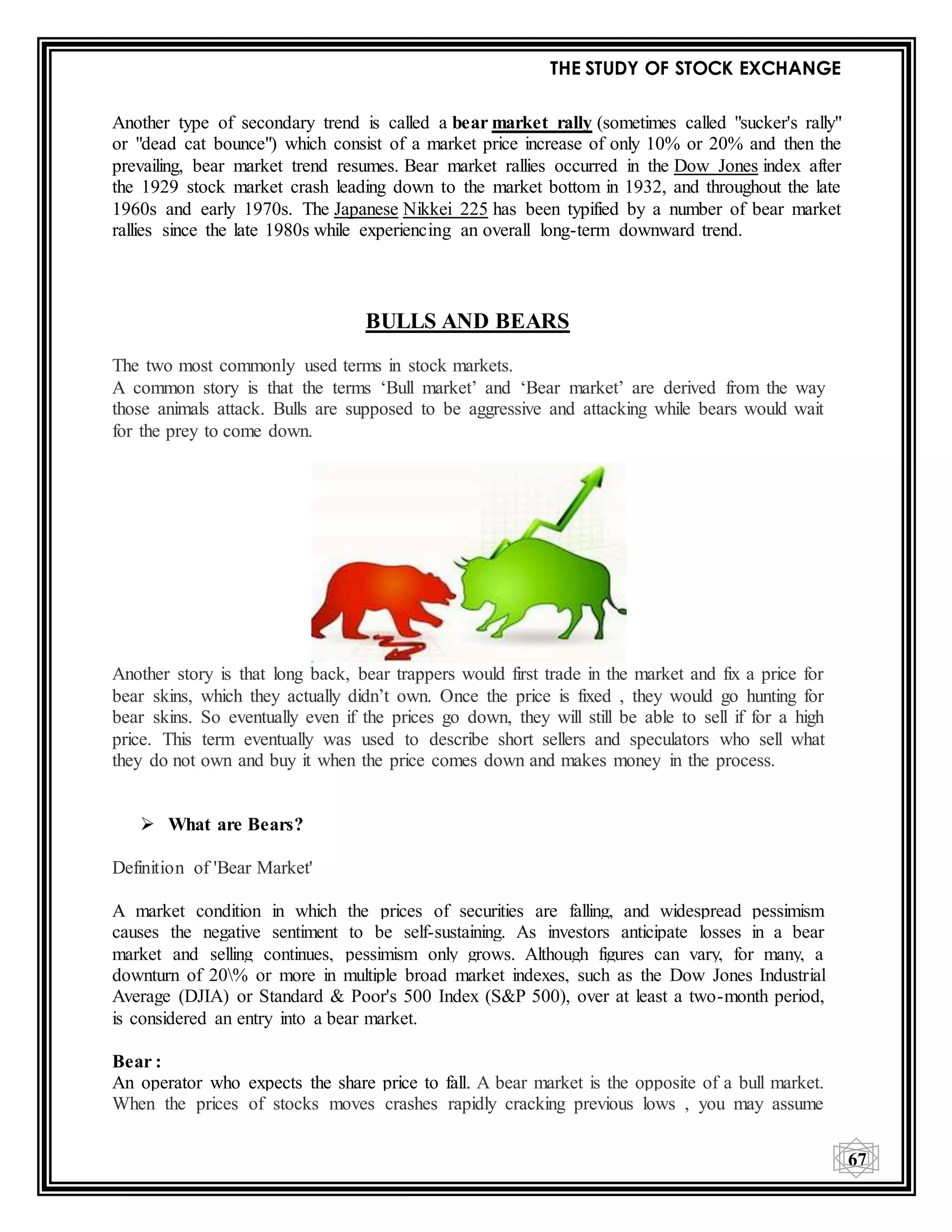 THE STUDY OF STOCK EXCHANGE
67
Another type of secondary trend is called a bear market rally (sometimes called "sucker's rally"
or "dead cat bounce") which consist of a market price increase of only 10% or 20% and then the
prevailing, bear market trend resumes. Bear market rallies occurred in the Dow Jones index after
the 1929 stock market crash leading down to the market bottom in 1932, and throughout the late
1960s and early 1970s. The Japanese Nikkei 225 has been typified by a number of bear market
rallies since the late 1980s while experiencing an overall long-term downward trend.
BULLS AND BEARS
The two most commonly used terms in stock markets.
A common story is that the terms ‘Bull market’ and ‘Bear market’ are derived from the way
those animals attack. Bulls are supposed to be aggressive and attacking while bears would wait
for the prey to come down.
Another story is that long back, bear trappers would first trade in the market and fix a price for
bear skins, which they actually didn’t own. Once the price is fixed , they would go hunting for
bear skins. So eventually even if the prices go down, they will still be able to sell if for a high
price. This term eventually was used to describe short sellers and speculators who sell what
they do not own and buy it when the price comes down and makes money in the process.
 What are Bears?
Definition of 'Bear Market'
A market condition in which the prices of securities are falling, and widespread pessimism
causes the negative sentiment to be self-sustaining. As investors anticipate losses in a bear
market and selling continues, pessimism only grows. Although figures can vary, for many, a
downturn of 20% or more in multiple broad market indexes, such as the Dow Jones Industrial
Average (DJIA) or Standard & Poor's 500 Index (S&P 500), over at least a two-month period,
is considered an entry into a bear market.
Bear :
An operator who expects the share price to fall. A bear market is the opposite of a bull market.
When the prices of stocks moves crashes rapidly cracking previous lows , you may assume
 