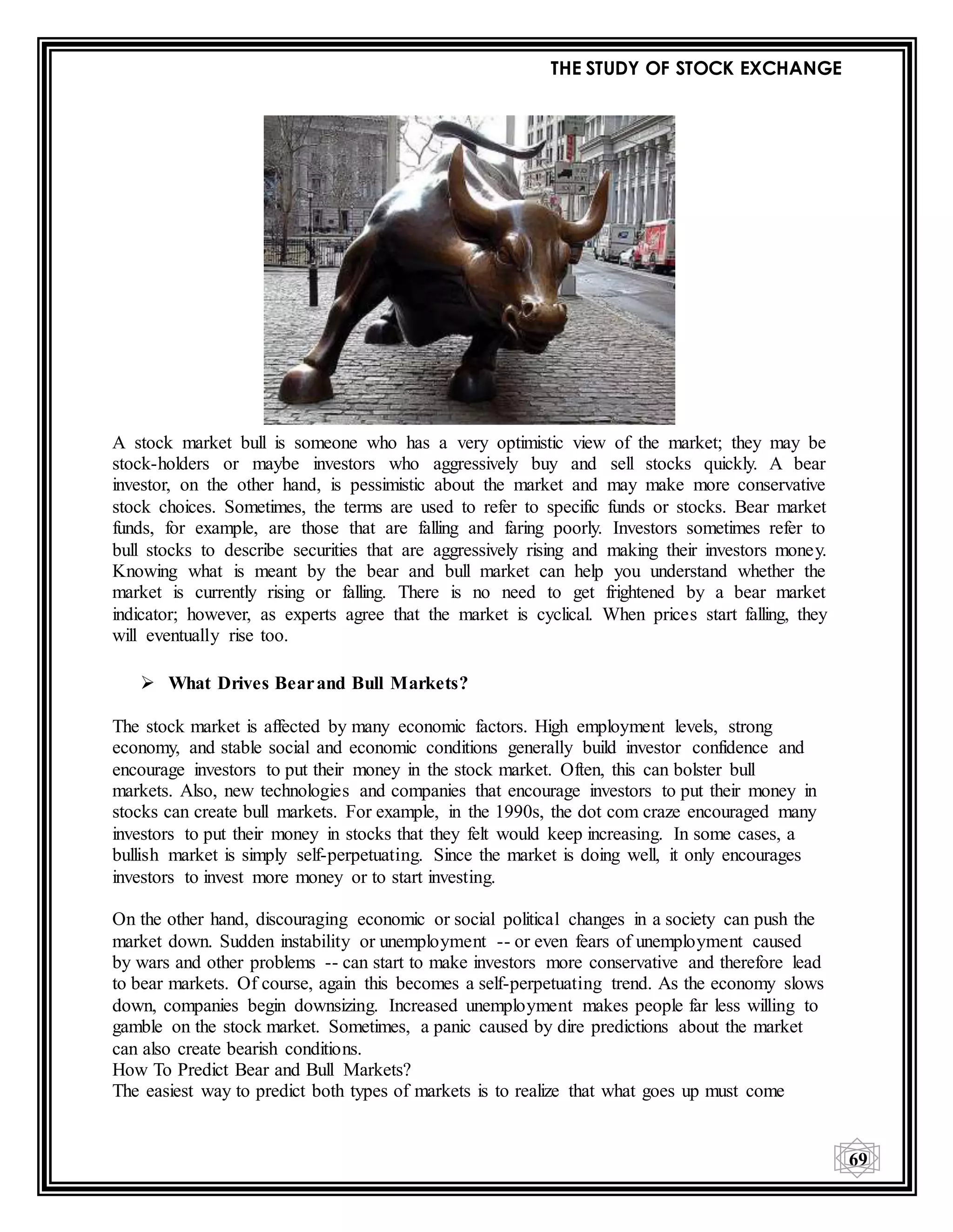THE STUDY OF STOCK EXCHANGE
69
A stock market bull is someone who has a very optimistic view of the market; they may be
stock-holders or maybe investors who aggressively buy and sell stocks quickly. A bear
investor, on the other hand, is pessimistic about the market and may make more conservative
stock choices. Sometimes, the terms are used to refer to specific funds or stocks. Bear market
funds, for example, are those that are falling and faring poorly. Investors sometimes refer to
bull stocks to describe securities that are aggressively rising and making their investors money.
Knowing what is meant by the bear and bull market can help you understand whether the
market is currently rising or falling. There is no need to get frightened by a bear market
indicator; however, as experts agree that the market is cyclical. When prices start falling, they
will eventually rise too.
 What Drives Bearand Bull Markets?
The stock market is affected by many economic factors. High employment levels, strong
economy, and stable social and economic conditions generally build investor confidence and
encourage investors to put their money in the stock market. Often, this can bolster bull
markets. Also, new technologies and companies that encourage investors to put their money in
stocks can create bull markets. For example, in the 1990s, the dot com craze encouraged many
investors to put their money in stocks that they felt would keep increasing. In some cases, a
bullish market is simply self-perpetuating. Since the market is doing well, it only encourages
investors to invest more money or to start investing.
On the other hand, discouraging economic or social political changes in a society can push the
market down. Sudden instability or unemployment -- or even fears of unemployment caused
by wars and other problems -- can start to make investors more conservative and therefore lead
to bear markets. Of course, again this becomes a self-perpetuating trend. As the economy slows
down, companies begin downsizing. Increased unemployment makes people far less willing to
gamble on the stock market. Sometimes, a panic caused by dire predictions about the market
can also create bearish conditions.
How To Predict Bear and Bull Markets?
The easiest way to predict both types of markets is to realize that what goes up must come
 