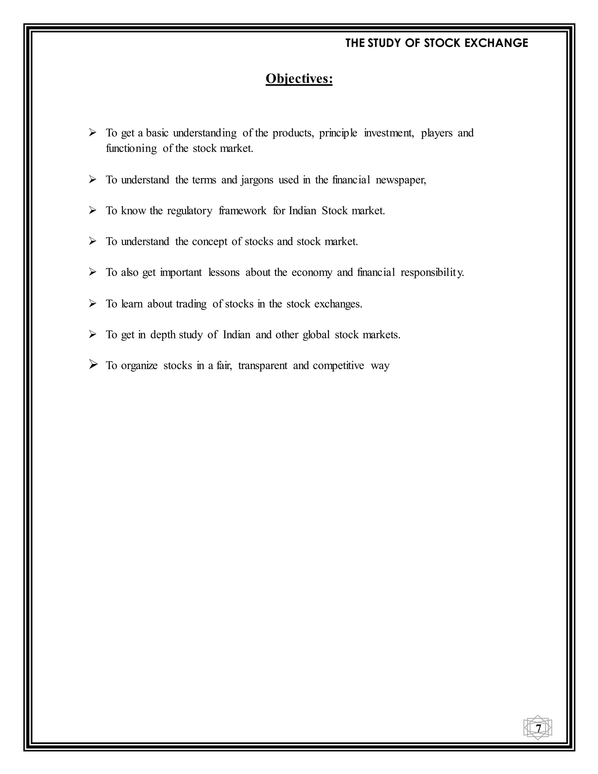 THE STUDY OF STOCK EXCHANGE
7
Objectives:
 To get a basic understanding of the products, principle investment, players and
functioning of the stock market.
 To understand the terms and jargons used in the financial newspaper,
 To know the regulatory framework for Indian Stock market.
 To understand the concept of stocks and stock market.
 To also get important lessons about the economy and financial responsibility.
 To learn about trading of stocks in the stock exchanges.
 To get in depth study of Indian and other global stock markets.
 To organize stocks in a fair, transparent and competitive way
 