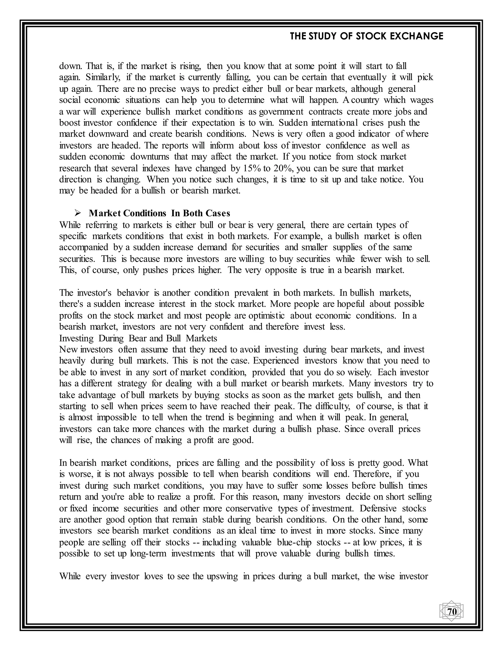 THE STUDY OF STOCK EXCHANGE
70
down. That is, if the market is rising, then you know that at some point it will start to fall
again. Similarly, if the market is currently falling, you can be certain that eventually it will pick
up again. There are no precise ways to predict either bull or bear markets, although general
social economic situations can help you to determine what will happen. A country which wages
a war will experience bullish market conditions as government contracts create more jobs and
boost investor confidence if their expectation is to win. Sudden international crises push the
market downward and create bearish conditions. News is very often a good indicator of where
investors are headed. The reports will inform about loss of investor confidence as well as
sudden economic downturns that may affect the market. If you notice from stock market
research that several indexes have changed by 15% to 20%, you can be sure that market
direction is changing. When you notice such changes, it is time to sit up and take notice. You
may be headed for a bullish or bearish market.
 Market Conditions In Both Cases
While referring to markets is either bull or bear is very general, there are certain types of
specific markets conditions that exist in both markets. For example, a bullish market is often
accompanied by a sudden increase demand for securities and smaller supplies of the same
securities. This is because more investors are willing to buy securities while fewer wish to sell.
This, of course, only pushes prices higher. The very opposite is true in a bearish market.
The investor's behavior is another condition prevalent in both markets. In bullish markets,
there's a sudden increase interest in the stock market. More people are hopeful about possible
profits on the stock market and most people are optimistic about economic conditions. In a
bearish market, investors are not very confident and therefore invest less.
Investing During Bear and Bull Markets
New investors often assume that they need to avoid investing during bear markets, and invest
heavily during bull markets. This is not the case. Experienced investors know that you need to
be able to invest in any sort of market condition, provided that you do so wisely. Each investor
has a different strategy for dealing with a bull market or bearish markets. Many investors try to
take advantage of bull markets by buying stocks as soon as the market gets bullish, and then
starting to sell when prices seem to have reached their peak. The difficulty, of course, is that it
is almost impossible to tell when the trend is beginning and when it will peak. In general,
investors can take more chances with the market during a bullish phase. Since overall prices
will rise, the chances of making a profit are good.
In bearish market conditions, prices are falling and the possibility of loss is pretty good. What
is worse, it is not always possible to tell when bearish conditions will end. Therefore, if you
invest during such market conditions, you may have to suffer some losses before bullish times
return and you're able to realize a profit. For this reason, many investors decide on short selling
or fixed income securities and other more conservative types of investment. Defensive stocks
are another good option that remain stable during bearish conditions. On the other hand, some
investors see bearish market conditions as an ideal time to invest in more stocks. Since many
people are selling off their stocks -- including valuable blue-chip stocks -- at low prices, it is
possible to set up long-term investments that will prove valuable during bullish times.
While every investor loves to see the upswing in prices during a bull market, the wise investor
 