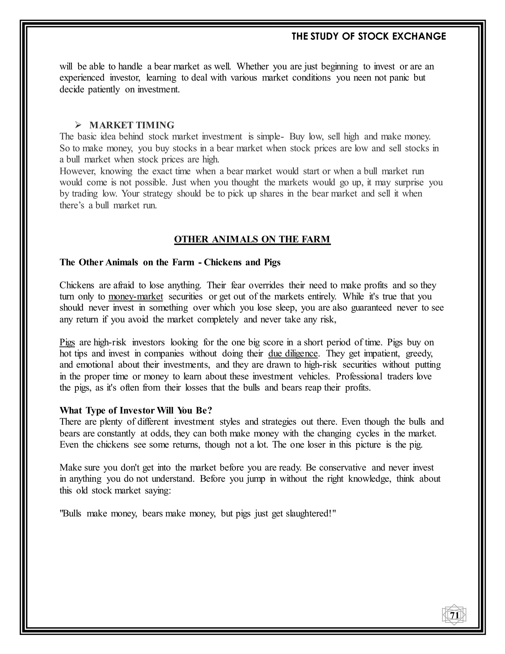 THE STUDY OF STOCK EXCHANGE
71
will be able to handle a bear market as well. Whether you are just beginning to invest or are an
experienced investor, learning to deal with various market conditions you neen not panic but
decide patiently on investment.
 MARKET TIMING
The basic idea behind stock market investment is simple- Buy low, sell high and make money.
So to make money, you buy stocks in a bear market when stock prices are low and sell stocks in
a bull market when stock prices are high.
However, knowing the exact time when a bear market would start or when a bull market run
would come is not possible. Just when you thought the markets would go up, it may surprise you
by trading low. Your strategy should be to pick up shares in the bear market and sell it when
there’s a bull market run.
OTHER ANIMALS ON THE FARM
The Other Animals on the Farm - Chickens and Pigs
Chickens are afraid to lose anything. Their fear overrides their need to make profits and so they
turn only to money-market securities or get out of the markets entirely. While it's true that you
should never invest in something over which you lose sleep, you are also guaranteed never to see
any return if you avoid the market completely and never take any risk,
Pigs are high-risk investors looking for the one big score in a short period of time. Pigs buy on
hot tips and invest in companies without doing their due diligence. They get impatient, greedy,
and emotional about their investments, and they are drawn to high-risk securities without putting
in the proper time or money to learn about these investment vehicles. Professional traders love
the pigs, as it's often from their losses that the bulls and bears reap their profits.
What Type of Investor Will You Be?
There are plenty of different investment styles and strategies out there. Even though the bulls and
bears are constantly at odds, they can both make money with the changing cycles in the market.
Even the chickens see some returns, though not a lot. The one loser in this picture is the pig.
Make sure you don't get into the market before you are ready. Be conservative and never invest
in anything you do not understand. Before you jump in without the right knowledge, think about
this old stock market saying:
"Bulls make money, bears make money, but pigs just get slaughtered!"
 