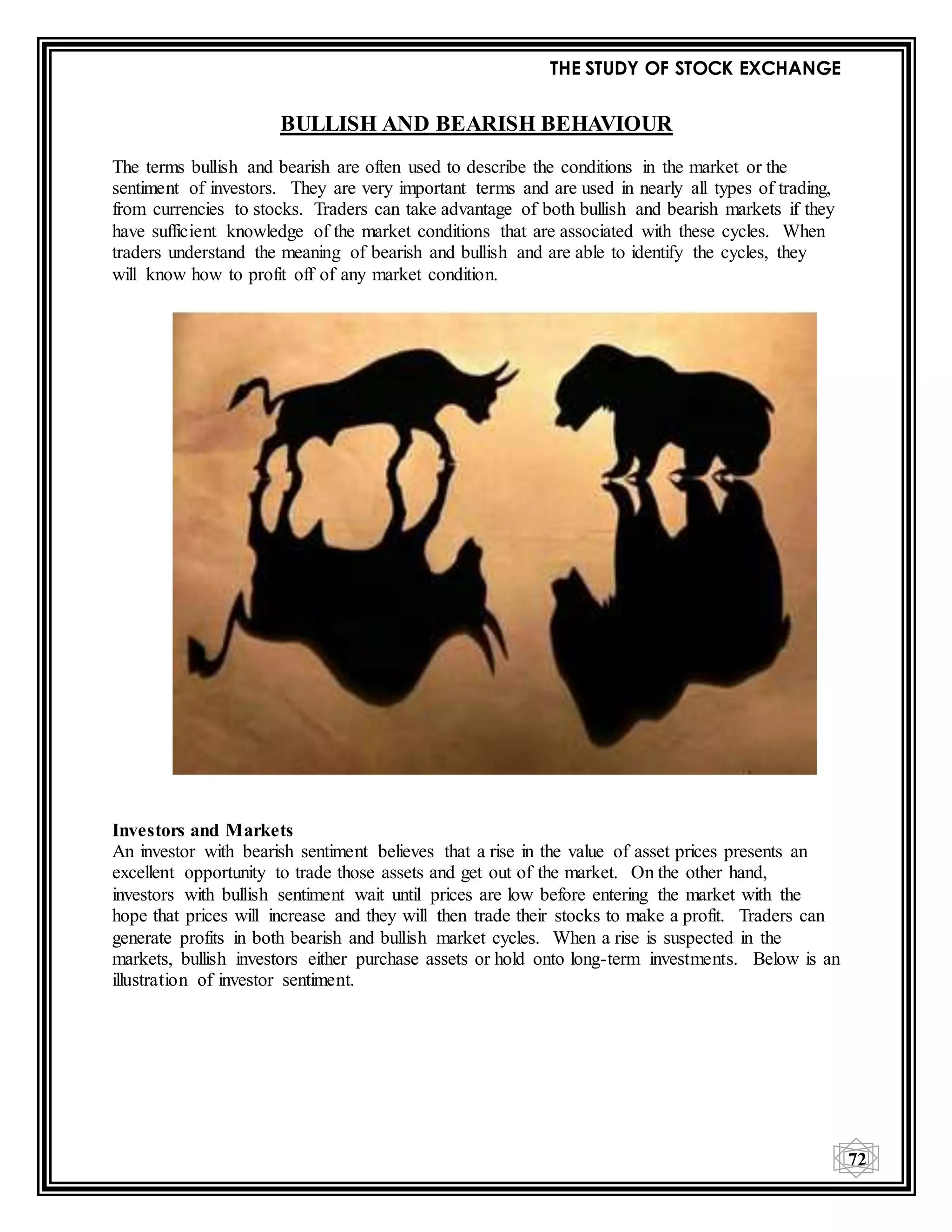 THE STUDY OF STOCK EXCHANGE
72
BULLISH AND BEARISH BEHAVIOUR
The terms bullish and bearish are often used to describe the conditions in the market or the
sentiment of investors. They are very important terms and are used in nearly all types of trading,
from currencies to stocks. Traders can take advantage of both bullish and bearish markets if they
have sufficient knowledge of the market conditions that are associated with these cycles. When
traders understand the meaning of bearish and bullish and are able to identify the cycles, they
will know how to profit off of any market condition.
Investors and Markets
An investor with bearish sentiment believes that a rise in the value of asset prices presents an
excellent opportunity to trade those assets and get out of the market. On the other hand,
investors with bullish sentiment wait until prices are low before entering the market with the
hope that prices will increase and they will then trade their stocks to make a profit. Traders can
generate profits in both bearish and bullish market cycles. When a rise is suspected in the
markets, bullish investors either purchase assets or hold onto long-term investments. Below is an
illustration of investor sentiment.
 