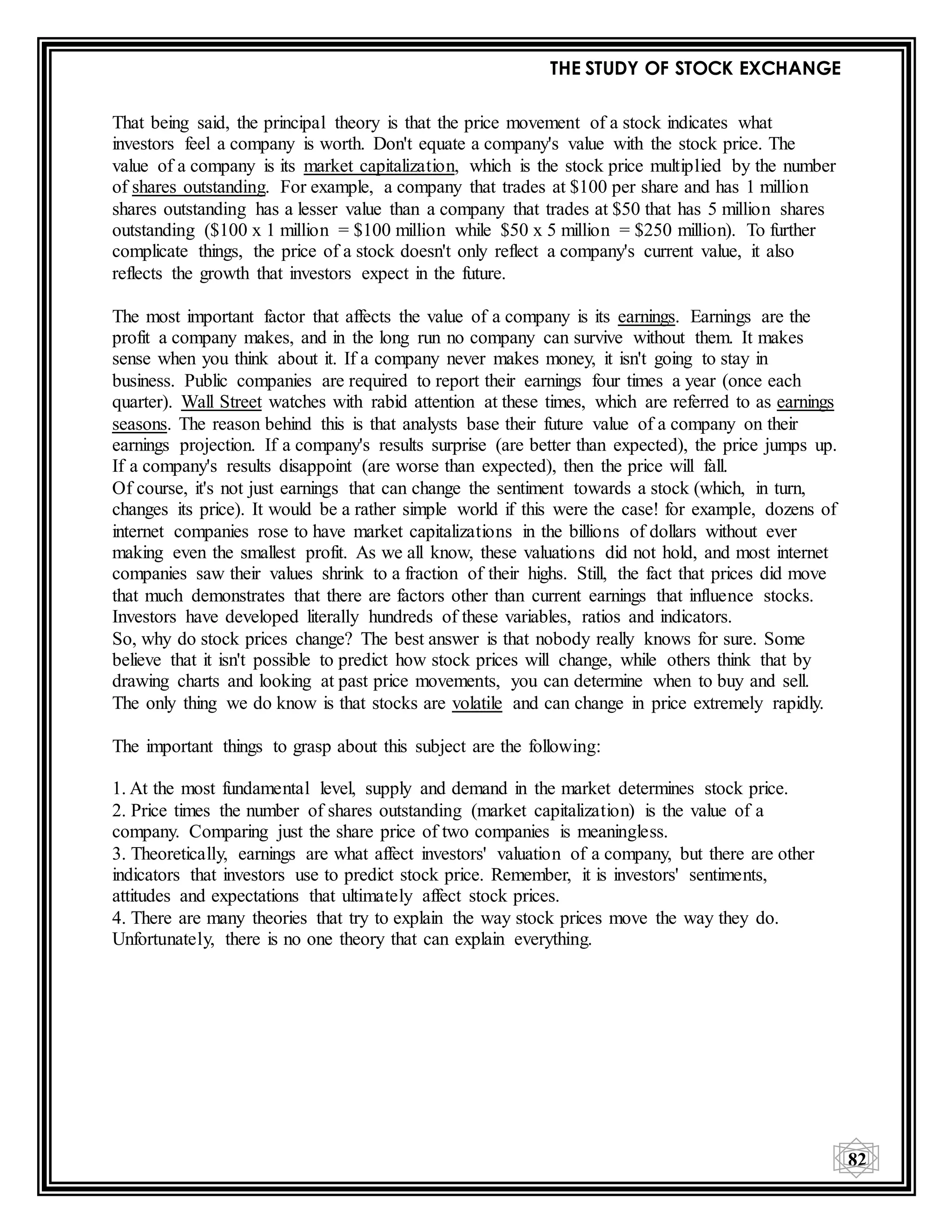 THE STUDY OF STOCK EXCHANGE
82
That being said, the principal theory is that the price movement of a stock indicates what
investors feel a company is worth. Don't equate a company's value with the stock price. The
value of a company is its market capitalization, which is the stock price multiplied by the number
of shares outstanding. For example, a company that trades at $100 per share and has 1 million
shares outstanding has a lesser value than a company that trades at $50 that has 5 million shares
outstanding ($100 x 1 million = $100 million while $50 x 5 million = $250 million). To further
complicate things, the price of a stock doesn't only reflect a company's current value, it also
reflects the growth that investors expect in the future.
The most important factor that affects the value of a company is its earnings. Earnings are the
profit a company makes, and in the long run no company can survive without them. It makes
sense when you think about it. If a company never makes money, it isn't going to stay in
business. Public companies are required to report their earnings four times a year (once each
quarter). Wall Street watches with rabid attention at these times, which are referred to as earnings
seasons. The reason behind this is that analysts base their future value of a company on their
earnings projection. If a company's results surprise (are better than expected), the price jumps up.
If a company's results disappoint (are worse than expected), then the price will fall.
Of course, it's not just earnings that can change the sentiment towards a stock (which, in turn,
changes its price). It would be a rather simple world if this were the case! for example, dozens of
internet companies rose to have market capitalizations in the billions of dollars without ever
making even the smallest profit. As we all know, these valuations did not hold, and most internet
companies saw their values shrink to a fraction of their highs. Still, the fact that prices did move
that much demonstrates that there are factors other than current earnings that influence stocks.
Investors have developed literally hundreds of these variables, ratios and indicators.
So, why do stock prices change? The best answer is that nobody really knows for sure. Some
believe that it isn't possible to predict how stock prices will change, while others think that by
drawing charts and looking at past price movements, you can determine when to buy and sell.
The only thing we do know is that stocks are volatile and can change in price extremely rapidly.
The important things to grasp about this subject are the following:
1. At the most fundamental level, supply and demand in the market determines stock price.
2. Price times the number of shares outstanding (market capitalization) is the value of a
company. Comparing just the share price of two companies is meaningless.
3. Theoretically, earnings are what affect investors' valuation of a company, but there are other
indicators that investors use to predict stock price. Remember, it is investors' sentiments,
attitudes and expectations that ultimately affect stock prices.
4. There are many theories that try to explain the way stock prices move the way they do.
Unfortunately, there is no one theory that can explain everything.
 
