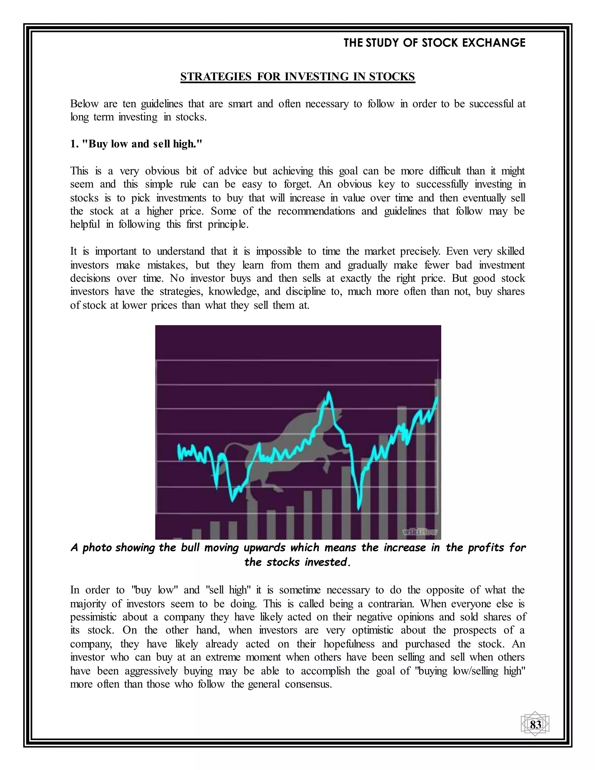 THE STUDY OF STOCK EXCHANGE
83
STRATEGIES FOR INVESTING IN STOCKS
Below are ten guidelines that are smart and often necessary to follow in order to be successful at
long term investing in stocks.
1. "Buy low and sell high."
This is a very obvious bit of advice but achieving this goal can be more difficult than it might
seem and this simple rule can be easy to forget. An obvious key to successfully investing in
stocks is to pick investments to buy that will increase in value over time and then eventually sell
the stock at a higher price. Some of the recommendations and guidelines that follow may be
helpful in following this first principle.
It is important to understand that it is impossible to time the market precisely. Even very skilled
investors make mistakes, but they learn from them and gradually make fewer bad investment
decisions over time. No investor buys and then sells at exactly the right price. But good stock
investors have the strategies, knowledge, and discipline to, much more often than not, buy shares
of stock at lower prices than what they sell them at.
A photo showing the bull moving upwards which means the increase in the profits for
the stocks invested.
In order to "buy low" and "sell high" it is sometime necessary to do the opposite of what the
majority of investors seem to be doing. This is called being a contrarian. When everyone else is
pessimistic about a company they have likely acted on their negative opinions and sold shares of
its stock. On the other hand, when investors are very optimistic about the prospects of a
company, they have likely already acted on their hopefulness and purchased the stock. An
investor who can buy at an extreme moment when others have been selling and sell when others
have been aggressively buying may be able to accomplish the goal of "buying low/selling high"
more often than those who follow the general consensus.
 