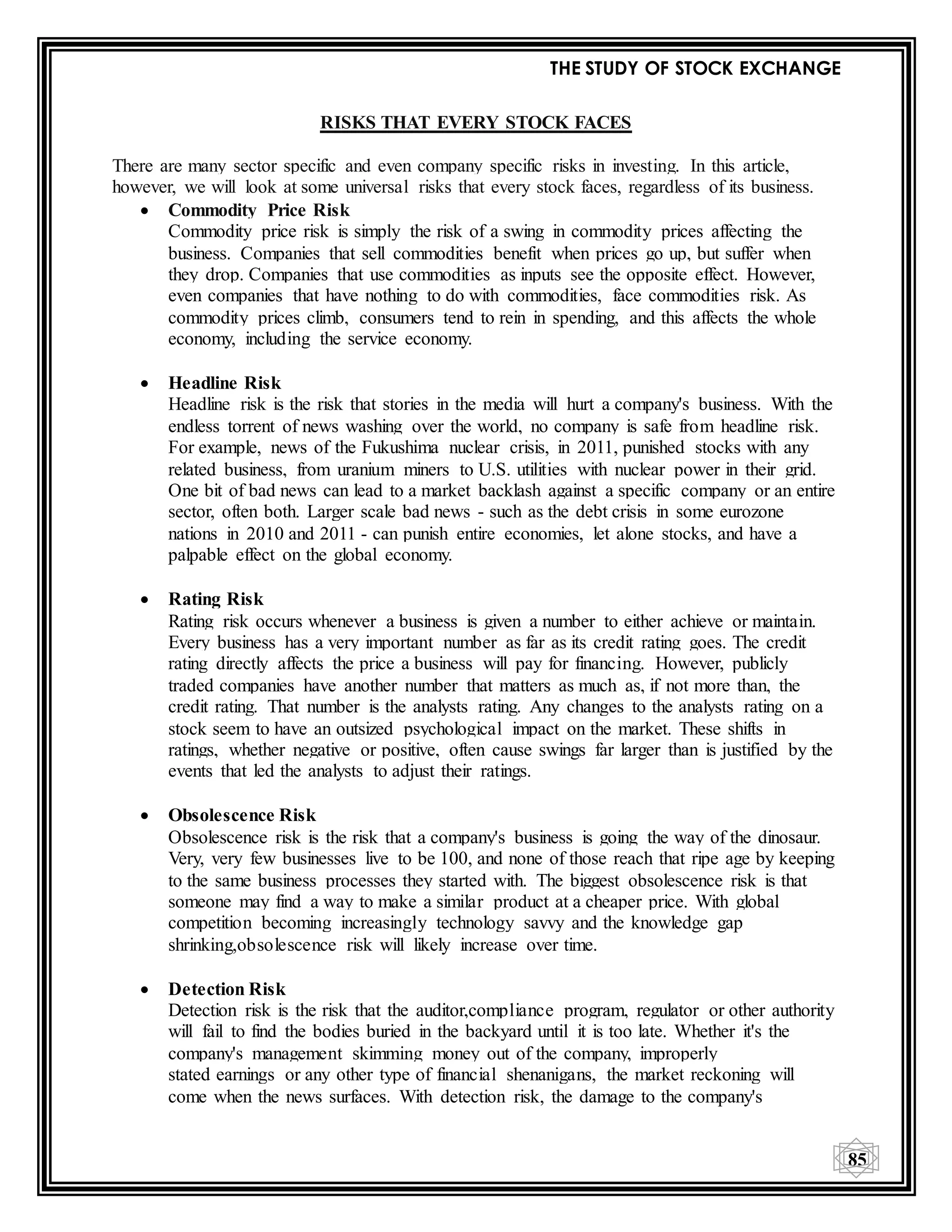 THE STUDY OF STOCK EXCHANGE
85
RISKS THAT EVERY STOCK FACES
There are many sector specific and even company specific risks in investing. In this article,
however, we will look at some universal risks that every stock faces, regardless of its business.
 Commodity Price Risk
Commodity price risk is simply the risk of a swing in commodity prices affecting the
business. Companies that sell commodities benefit when prices go up, but suffer when
they drop. Companies that use commodities as inputs see the opposite effect. However,
even companies that have nothing to do with commodities, face commodities risk. As
commodity prices climb, consumers tend to rein in spending, and this affects the whole
economy, including the service economy.
 Headline Risk
Headline risk is the risk that stories in the media will hurt a company's business. With the
endless torrent of news washing over the world, no company is safe from headline risk.
For example, news of the Fukushima nuclear crisis, in 2011, punished stocks with any
related business, from uranium miners to U.S. utilities with nuclear power in their grid.
One bit of bad news can lead to a market backlash against a specific company or an entire
sector, often both. Larger scale bad news - such as the debt crisis in some eurozone
nations in 2010 and 2011 - can punish entire economies, let alone stocks, and have a
palpable effect on the global economy.
 Rating Risk
Rating risk occurs whenever a business is given a number to either achieve or maintain.
Every business has a very important number as far as its credit rating goes. The credit
rating directly affects the price a business will pay for financing. However, publicly
traded companies have another number that matters as much as, if not more than, the
credit rating. That number is the analysts rating. Any changes to the analysts rating on a
stock seem to have an outsized psychological impact on the market. These shifts in
ratings, whether negative or positive, often cause swings far larger than is justified by the
events that led the analysts to adjust their ratings.
 Obsolescence Risk
Obsolescence risk is the risk that a company's business is going the way of the dinosaur.
Very, very few businesses live to be 100, and none of those reach that ripe age by keeping
to the same business processes they started with. The biggest obsolescence risk is that
someone may find a way to make a similar product at a cheaper price. With global
competition becoming increasingly technology savvy and the knowledge gap
shrinking,obsolescence risk will likely increase over time.
 Detection Risk
Detection risk is the risk that the auditor,compliance program, regulator or other authority
will fail to find the bodies buried in the backyard until it is too late. Whether it's the
company's management skimming money out of the company, improperly
stated earnings or any other type of financial shenanigans, the market reckoning will
come when the news surfaces. With detection risk, the damage to the company's
 