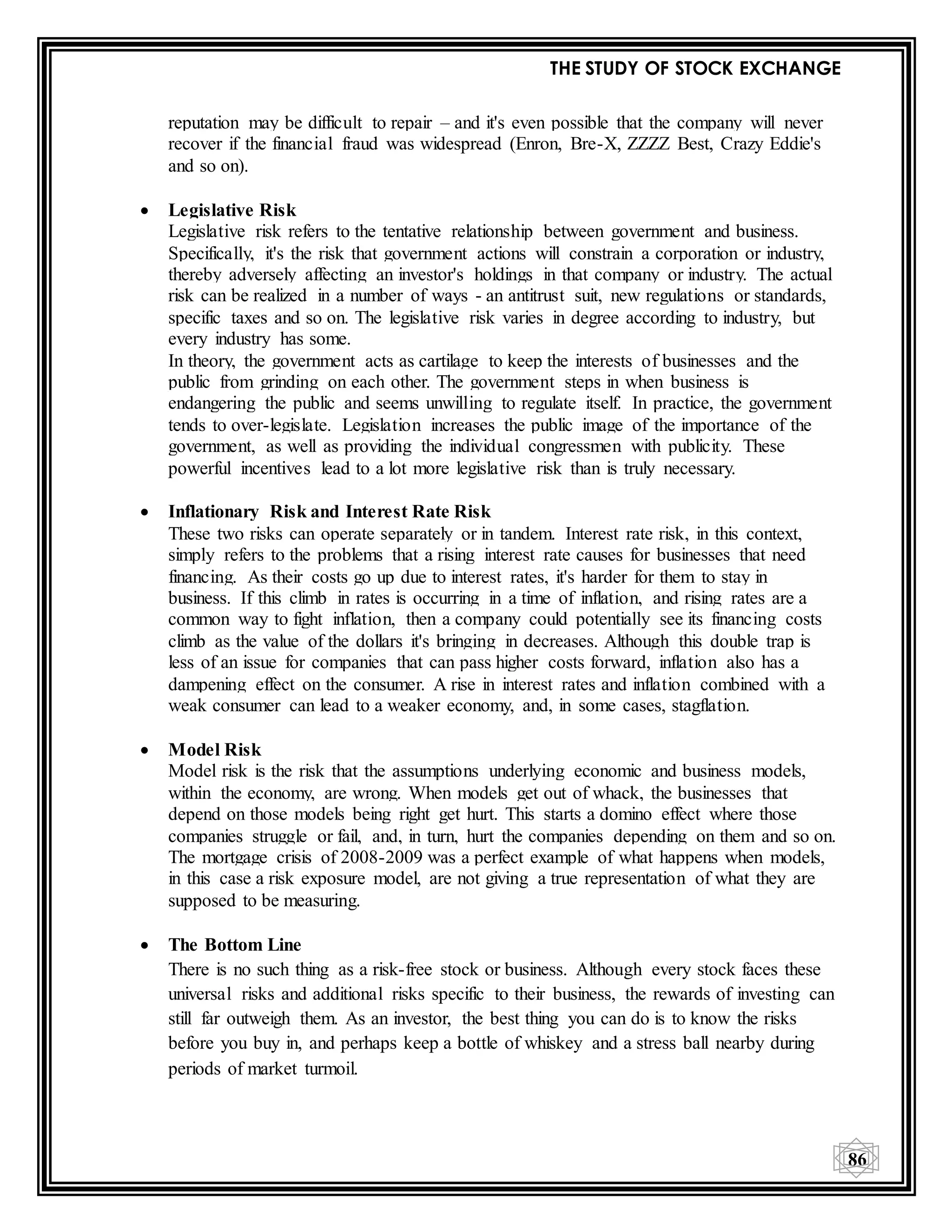 THE STUDY OF STOCK EXCHANGE
86
reputation may be difficult to repair – and it's even possible that the company will never
recover if the financial fraud was widespread (Enron, Bre-X, ZZZZ Best, Crazy Eddie's
and so on).
 Legislative Risk
Legislative risk refers to the tentative relationship between government and business.
Specifically, it's the risk that government actions will constrain a corporation or industry,
thereby adversely affecting an investor's holdings in that company or industry. The actual
risk can be realized in a number of ways - an antitrust suit, new regulations or standards,
specific taxes and so on. The legislative risk varies in degree according to industry, but
every industry has some.
In theory, the government acts as cartilage to keep the interests of businesses and the
public from grinding on each other. The government steps in when business is
endangering the public and seems unwilling to regulate itself. In practice, the government
tends to over-legislate. Legislation increases the public image of the importance of the
government, as well as providing the individual congressmen with publicity. These
powerful incentives lead to a lot more legislative risk than is truly necessary.
 Inflationary Risk and Interest Rate Risk
These two risks can operate separately or in tandem. Interest rate risk, in this context,
simply refers to the problems that a rising interest rate causes for businesses that need
financing. As their costs go up due to interest rates, it's harder for them to stay in
business. If this climb in rates is occurring in a time of inflation, and rising rates are a
common way to fight inflation, then a company could potentially see its financing costs
climb as the value of the dollars it's bringing in decreases. Although this double trap is
less of an issue for companies that can pass higher costs forward, inflation also has a
dampening effect on the consumer. A rise in interest rates and inflation combined with a
weak consumer can lead to a weaker economy, and, in some cases, stagflation.
 Model Risk
Model risk is the risk that the assumptions underlying economic and business models,
within the economy, are wrong. When models get out of whack, the businesses that
depend on those models being right get hurt. This starts a domino effect where those
companies struggle or fail, and, in turn, hurt the companies depending on them and so on.
The mortgage crisis of 2008-2009 was a perfect example of what happens when models,
in this case a risk exposure model, are not giving a true representation of what they are
supposed to be measuring.
 The Bottom Line
There is no such thing as a risk-free stock or business. Although every stock faces these
universal risks and additional risks specific to their business, the rewards of investing can
still far outweigh them. As an investor, the best thing you can do is to know the risks
before you buy in, and perhaps keep a bottle of whiskey and a stress ball nearby during
periods of market turmoil.
 