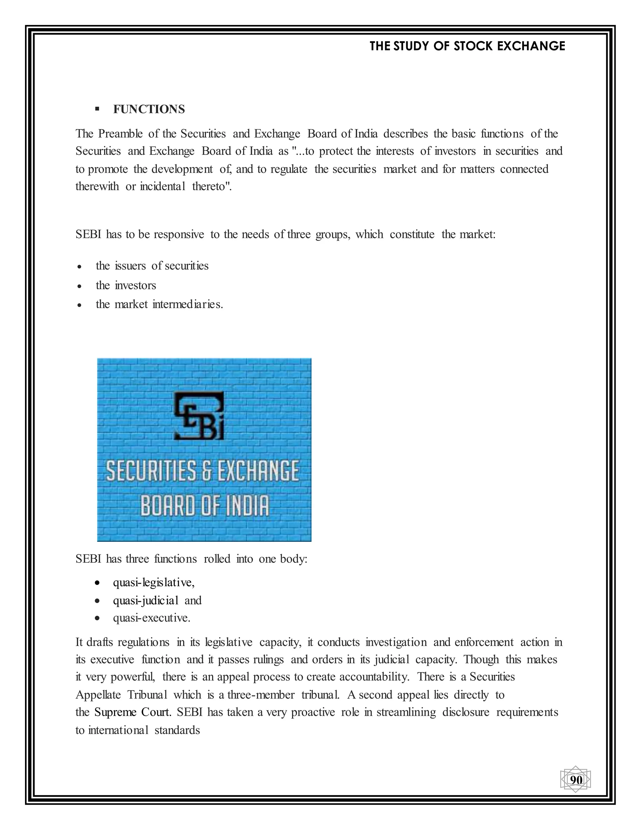 THE STUDY OF STOCK EXCHANGE
90
 FUNCTIONS
The Preamble of the Securities and Exchange Board of India describes the basic functions of the
Securities and Exchange Board of India as "...to protect the interests of investors in securities and
to promote the development of, and to regulate the securities market and for matters connected
therewith or incidental thereto".
SEBI has to be responsive to the needs of three groups, which constitute the market:
 the issuers of securities
 the investors
 the market intermediaries.
SEBI has three functions rolled into one body:
 quasi-legislative,
 quasi-judicial and
 quasi-executive.
It drafts regulations in its legislative capacity, it conducts investigation and enforcement action in
its executive function and it passes rulings and orders in its judicial capacity. Though this makes
it very powerful, there is an appeal process to create accountability. There is a Securities
Appellate Tribunal which is a three-member tribunal. A second appeal lies directly to
the Supreme Court. SEBI has taken a very proactive role in streamlining disclosure requirements
to international standards
 