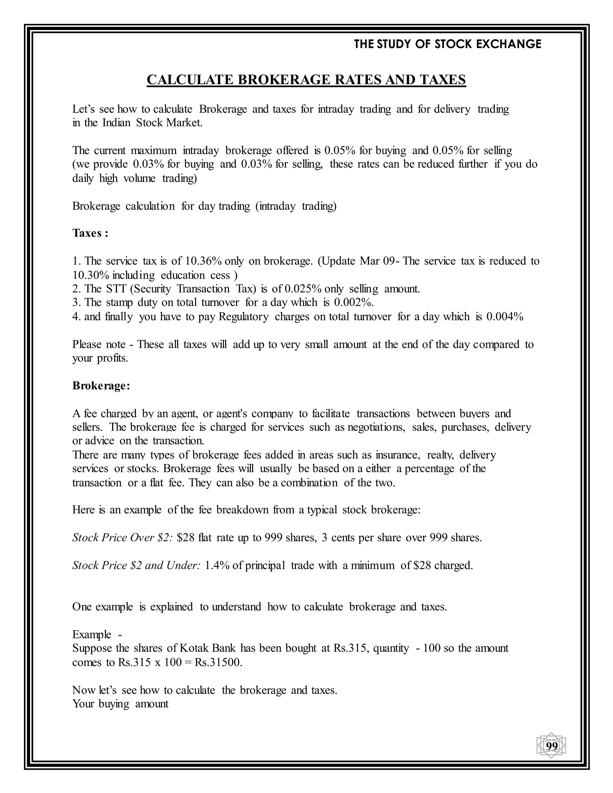 THE STUDY OF STOCK EXCHANGE
99
CALCULATE BROKERAGE RATES AND TAXES
Let’s see how to calculate Brokerage and taxes for intraday trading and for delivery trading
in the Indian Stock Market.
The current maximum intraday brokerage offered is 0.05% for buying and 0.05% for selling
(we provide 0.03% for buying and 0.03% for selling, these rates can be reduced further if you do
daily high volume trading)
Brokerage calculation for day trading (intraday trading)
Taxes :
1. The service tax is of 10.36% only on brokerage. (Update Mar 09- The service tax is reduced to
10.30% including education cess )
2. The STT (Security Transaction Tax) is of 0.025% only selling amount.
3. The stamp duty on total turnover for a day which is 0.002%.
4. and finally you have to pay Regulatory charges on total turnover for a day which is 0.004%
Please note - These all taxes will add up to very small amount at the end of the day compared to
your profits.
Brokerage:
A fee charged by an agent, or agent's company to facilitate transactions between buyers and
sellers. The brokerage fee is charged for services such as negotiations, sales, purchases, delivery
or advice on the transaction.
There are many types of brokerage fees added in areas such as insurance, realty, delivery
services or stocks. Brokerage fees will usually be based on a either a percentage of the
transaction or a flat fee. They can also be a combination of the two.
Here is an example of the fee breakdown from a typical stock brokerage:
Stock Price Over $2: $28 flat rate up to 999 shares, 3 cents per share over 999 shares.
Stock Price $2 and Under: 1.4% of principal trade with a minimum of $28 charged.
One example is explained to understand how to calculate brokerage and taxes.
Example -
Suppose the shares of Kotak Bank has been bought at Rs.315, quantity - 100 so the amount
comes to Rs.315 x 100 = Rs.31500.
Now let’s see how to calculate the brokerage and taxes.
Your buying amount
 