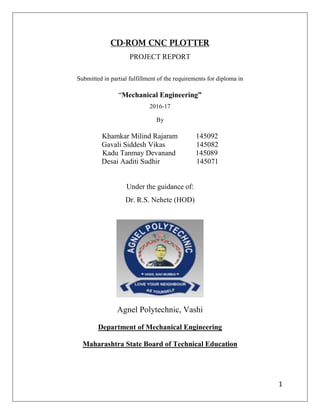 1
CD-ROM CNC PLOTTER
PROJECT REPORT
Submitted in partial fulfillment of the requirements for diploma in
“Mechanical Engineering”
2016-17
By
Khamkar Milind Rajaram 145092
Gavali Siddesh Vikas 145082
Kadu Tanmay Devanand 145089
Desai Aaditi Sudhir 145071
Under the guidance of:
Dr. R.S. Nehete (HOD)
Agnel Polytechnic, Vashi
Department of Mechanical Engineering
Maharashtra State Board of Technical Education
 