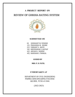 A PROJECT REPORT ON
REVIEW OF GHRIHA RATING SYSTEM
SUBMITTED BY
02 SIDDHANT M. YENDHE
12) PRASANNA M. DEORE
21) VIKRANT S. MATE
34) KRUSHANAK S. JAGTAP
42) ARYAN R. SHINDE
49) RAKSHAK S. THOKAL
GUIDED BY
MRS. P. D. PATIL
UNDERTAKEN AT
DEPARTMENT OF CIVIL ENGINEERING
PIMPRI-CHINCHWADPOLYTECHNIC
AKURDI, PUNE-411044.
(2022-2023)
 