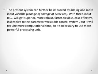 • The present system can further be improved by adding one more
input variable (change of change of error cce). With three-input
IFLC will get superior, more robust, faster, flexible, cost-effective,
insensitive to the parameter variations control system , but it will
require more computational time, so it’s necessary to use more
powerful processing unit.
 