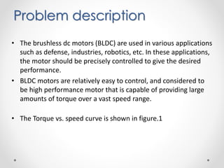 • The brushless dc motors (BLDC) are used in various applications
such as defense, industries, robotics, etc. In these applications,
the motor should be precisely controlled to give the desired
performance.
• BLDC motors are relatively easy to control, and considered to
be high performance motor that is capable of providing large
amounts of torque over a vast speed range.
• The Torque vs. speed curve is shown in figure.1
Problem description
 
