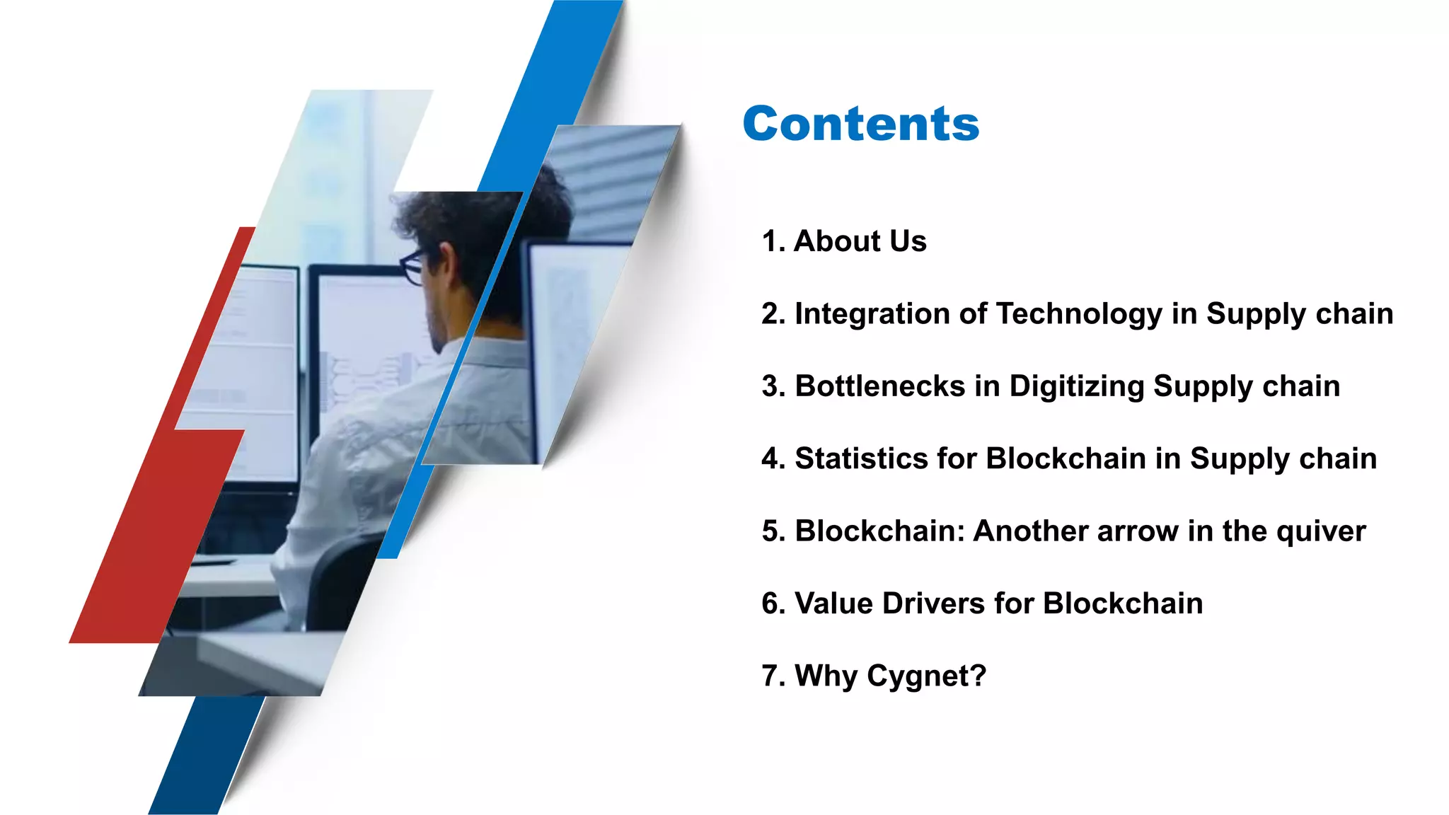 Contents
1. About Us
2. Integration of Technology in Supply chain
3. Bottlenecks in Digitizing Supply chain
4. Statistics for Blockchain in Supply chain
5. Blockchain: Another arrow in the quiver
6. Value Drivers for Blockchain
7. Why Cygnet?
 