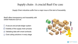 Supply chain- A crucial BaaS Use case
A secure and private ledger system
Visibility of the supply chain process
Validating data with smart contracts
Cost cutting solutions in every stage
Supply Chain industries suffer from a major issue of the lack of traceability
BaaS offers transparency and traceability with
certain features such as:
 