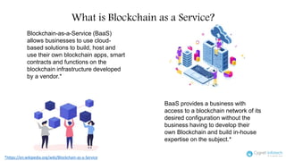 Blockchain-as-a-Service (BaaS)
allows businesses to use cloud-
based solutions to build, host and
use their own blockchain apps, smart
contracts and functions on the
blockchain infrastructure developed
by a vendor.*
*https://en.wikipedia.org/wiki/Blockchain-as-a-Service
BaaS provides a business with
access to a blockchain network of its
desired configuration without the
business having to develop their
own Blockchain and build in-house
expertise on the subject.*
What is Blockchain as a Service?
 