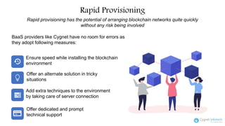 Rapid Provisioning
Rapid provisioning has the potential of arranging blockchain networks quite quickly
without any risk being involved
Ensure speed while installing the blockchain
environment
BaaS providers like Cygnet have no room for errors as
they adopt following measures:
Add extra techniques to the environment
by taking care of server connection
Offer dedicated and prompt
technical support
Offer an alternate solution in tricky
situations
 