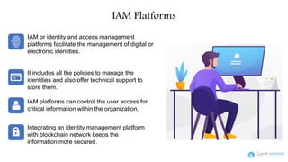 IAM Platforms
IAM or identity and access management
platforms facilitate the management of digital or
electronic identities.
It includes all the policies to manage the
identities and also offer technical support to
store them.
IAM platforms can control the user access for
critical information within the organization.
Integrating an identity management platform
with blockchain network keeps the
information more secured.
 