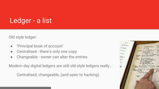 Ledger - a list
Old style ledger:
● ‘Principal book of account’
● Centralised - there’s only one copy
● Changeable - owner...