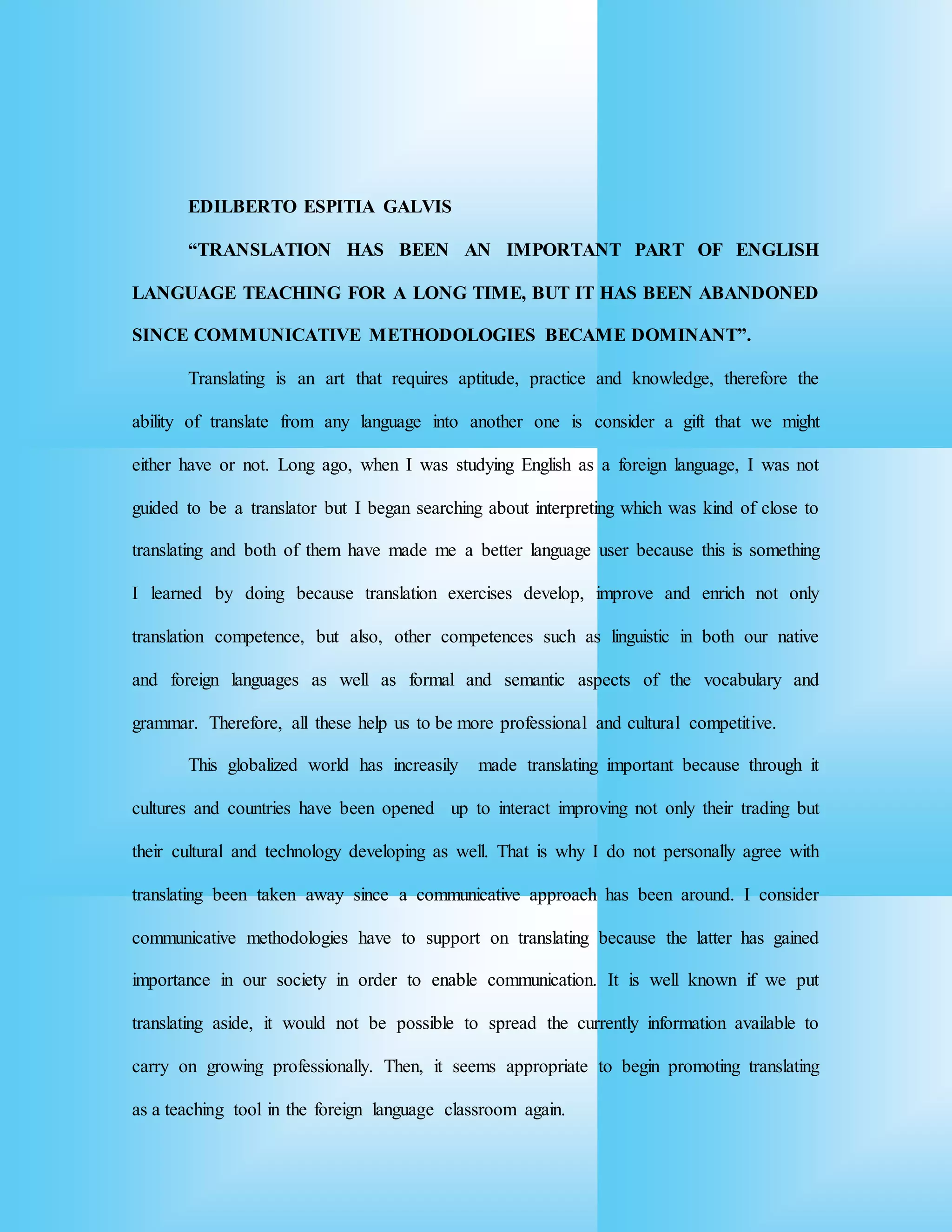 EDILBERTO ESPITIA GALVIS
“TRANSLATION HAS BEEN AN IMPORTANT PART OF ENGLISH
LANGUAGE TEACHING FOR A LONG TIME, BUT IT HAS BEEN ABANDONED
SINCE COMMUNICATIVE METHODOLOGIES BECAME DOMINANT”.
Translating is an art that requires aptitude, practice and knowledge, therefore the
ability of translate from any language into another one is consider a gift that we might
either have or not. Long ago, when I was studying English as a foreign language, I was not
guided to be a translator but I began searching about interpreting which was kind of close to
translating and both of them have made me a better language user because this is something
I learned by doing because translation exercises develop, improve and enrich not only
translation competence, but also, other competences such as linguistic in both our native
and foreign languages as well as formal and semantic aspects of the vocabulary and
grammar. Therefore, all these help us to be more professional and cultural competitive.
This globalized world has increasily made translating important because through it
cultures and countries have been opened up to interact improving not only their trading but
their cultural and technology developing as well. That is why I do not personally agree with
translating been taken away since a communicative approach has been around. I consider
communicative methodologies have to support on translating because the latter has gained
importance in our society in order to enable communication. It is well known if we put
translating aside, it would not be possible to spread the currently information available to
carry on growing professionally. Then, it seems appropriate to begin promoting translating
as a teaching tool in the foreign language classroom again.
 