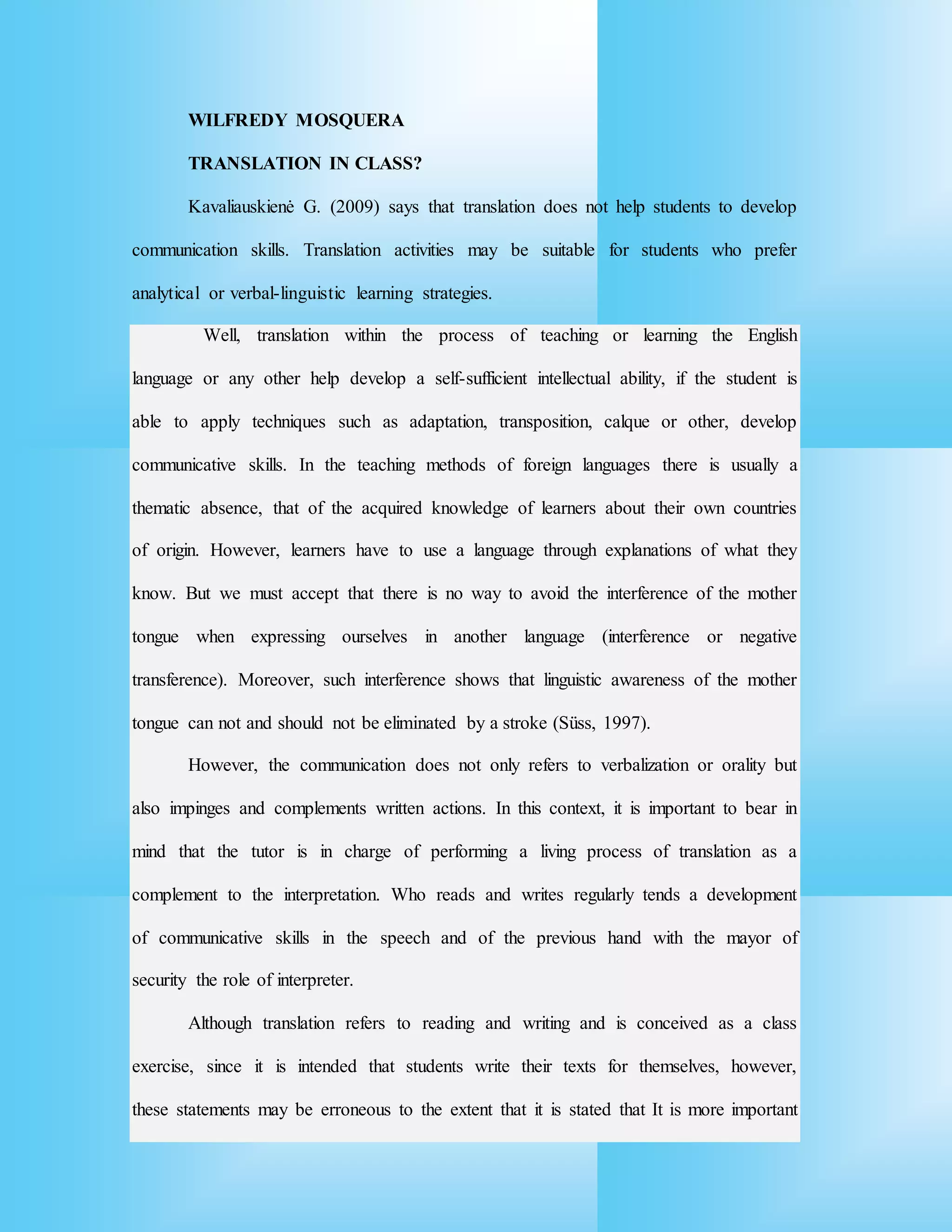WILFREDY MOSQUERA
TRANSLATION IN CLASS?
Kavaliauskienė G. (2009) says that translation does not help students to develop
communication skills. Translation activities may be suitable for students who prefer
analytical or verbal-linguistic learning strategies.
Well, translation within the process of teaching or learning the English
language or any other help develop a self-sufficient intellectual ability, if the student is
able to apply techniques such as adaptation, transposition, calque or other, develop
communicative skills. In the teaching methods of foreign languages there is usually a
thematic absence, that of the acquired knowledge of learners about their own countries
of origin. However, learners have to use a language through explanations of what they
know. But we must accept that there is no way to avoid the interference of the mother
tongue when expressing ourselves in another language (interference or negative
transference). Moreover, such interference shows that linguistic awareness of the mother
tongue can not and should not be eliminated by a stroke (Süss, 1997).
However, the communication does not only refers to verbalization or orality but
also impinges and complements written actions. In this context, it is important to bear in
mind that the tutor is in charge of performing a living process of translation as a
complement to the interpretation. Who reads and writes regularly tends a development
of communicative skills in the speech and of the previous hand with the mayor of
security the role of interpreter.
Although translation refers to reading and writing and is conceived as a class
exercise, since it is intended that students write their texts for themselves, however,
these statements may be erroneous to the extent that it is stated that It is more important
 