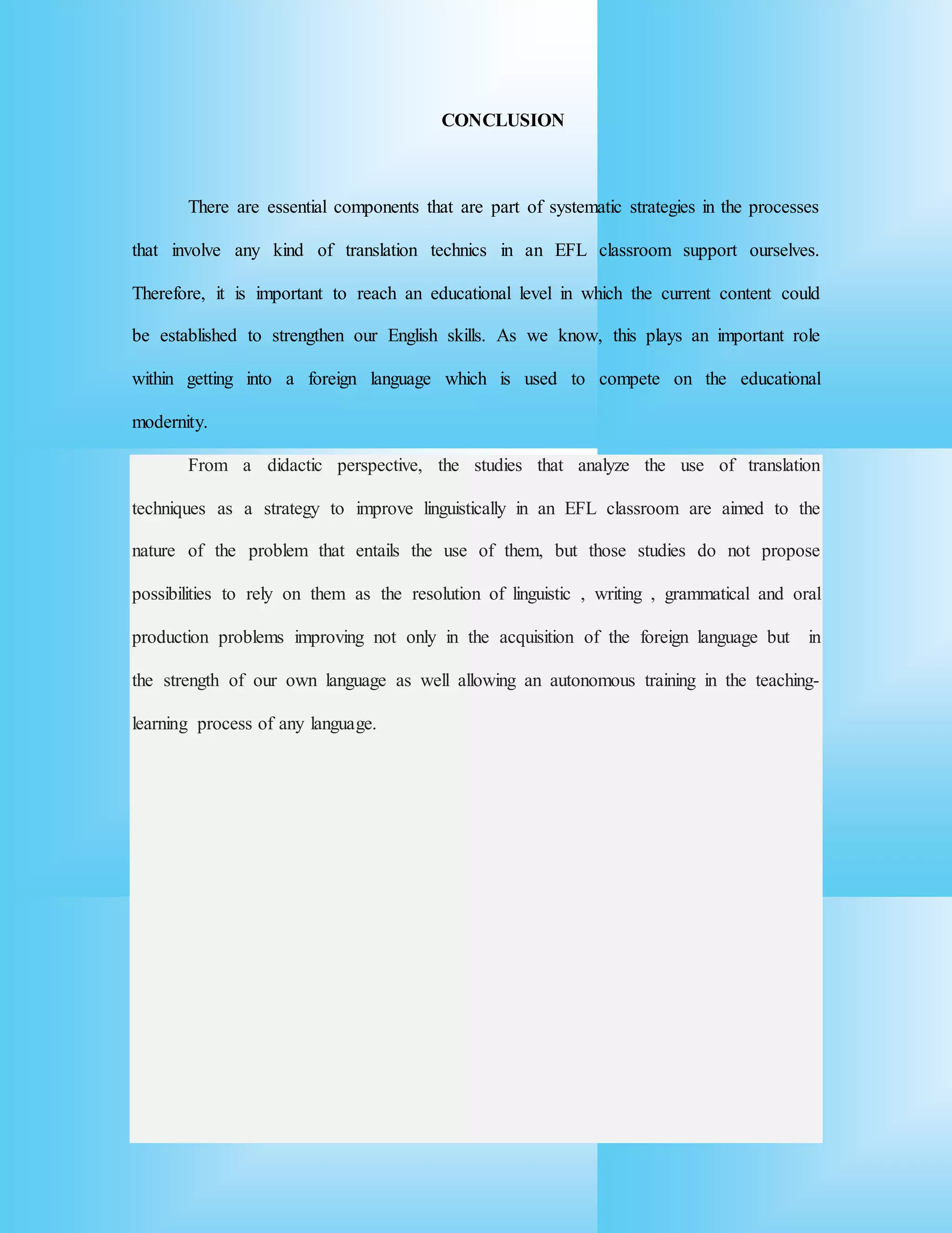 CONCLUSION
There are essential components that are part of systematic strategies in the processes
that involve any kind of translation technics in an EFL classroom support ourselves.
Therefore, it is important to reach an educational level in which the current content could
be established to strengthen our English skills. As we know, this plays an important role
within getting into a foreign language which is used to compete on the educational
modernity.
From a didactic perspective, the studies that analyze the use of translation
techniques as a strategy to improve linguistically in an EFL classroom are aimed to the
nature of the problem that entails the use of them, but those studies do not propose
possibilities to rely on them as the resolution of linguistic , writing , grammatical and oral
production problems improving not only in the acquisition of the foreign language but in
the strength of our own language as well allowing an autonomous training in the teaching-
learning process of any language.
 