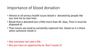 Importance of blood donation
• Almost in all serious health issues blood is donated by people like
you and me to save lives.
• Blood that is donated last a little more than 40 days, Then it must be
disposed of.
• That means we need to constantly replenish the blood so it is there
when someone needs it.
• Not everyone can save a life.
• But you have an opportunity to, Don’t waste it!
 