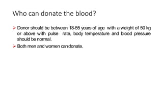 Who can donate the blood?
 Donor should be between 18-55 years of age with a weight of 50 kg
or above with pulse rate, body temperature and blood pressure
should be normal.
 Both men and women candonate.
 