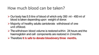 How much blood can be taken?
 Our body has5.5 litre of blood of which only 350 ml - 450 ml of
blood is taken depending upon weight of donor.
 Majority of healthy adults cantolerate withdrawal of one
unit ofblood.
 Thewithdrawn blood volume is restoredwithin 24 hours and the
haemoglobin and cell components are restored in 2months.
 Therefore it is safe to donate bloodeverythree months.
 
