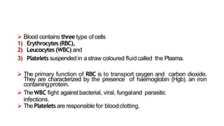  Blood contains three type ofcells
1) Erythrocytes(RBC),
2) Leucocytes (WBC) and
3) Platelets suspended in astraw coloured fluidcalled the Plasma.
 The primary function of RBC is to transport oxygen and carbon dioxide.
They are characterized by the presence of haemoglobin (Hgb), an iron
containingprotein.
 TheWBC fight against bacterial, viral, fungaland parasitic
infections.
 ThePlatelets are responsible for bloodclotting.
 