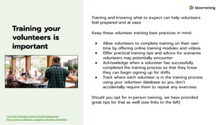 Training your
volunteers is
important
Training and knowing what to expect can help volunteers
feel prepared and at ease.
Keep these volunteer training best practices in mind:
● Allow volunteers to complete training on their own
time by offering online training modules and videos.
● Offer practical training tips and advice for scenarios
volunteers may potentially encounter.
● Acknowledge when a volunteer has successfully
completed the training process so that they know
they can begin signing up for shifts.
● Track where each volunteer is in the training process
using your volunteer database so you don’t
accidentally require them to repeat any exercises.
Should you opt for in-person training, we have provided
great tips for that as well! (see links to the left)
The Smart Nonprofit’s Guide to Volunteer Management
How to Host an Effective, Engaging Volunteer Orientation
 