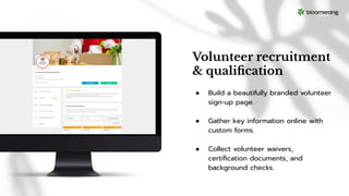 Volunteer recruitment
& qualiﬁcation
● Build a beautifully branded volunteer
sign-up page.
● Gather key information online with
custom forms.
● Collect volunteer waivers,
certiﬁcation documents, and
background checks.
 