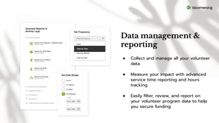 Data management &
reporting
● Collect and manage all your volunteer
data.
● Measure your impact with advanced
service time reporting and hours
tracking.
● Easily ﬁlter, review, and report on
your volunteer program data to help
you secure funding.
 