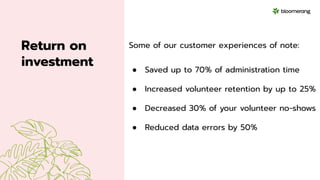 Return on
investment
Some of our customer experiences of note:
● Saved up to 70% of administration time
● Increased volunteer retention by up to 25%
● Decreased 30% of your volunteer no-shows
● Reduced data errors by 50%
 