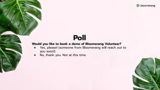 Poll
Would you like to book a demo of Bloomerang Volunteer?
● Yes, please! (someone from Bloomerang will reach out to
you soon!)
● No, thank you. Not at this time.
 