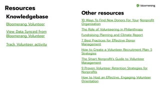 Resources
Knowledgebase
Bloomerang Volunteer
View Data Synced from
Bloomerang Volunteer
Track Volunteer activity
Other resources
10 Ways To Find New Donors For Your Nonproﬁt
Organization
The Role of Volunteering in Philanthropy
Fundraising Planning and Climate Report
7 Best Practices for Effective Donor
Management
How to Create a Volunteer Recruitment Plan: 5
Strategies
The Smart Nonproﬁt’s Guide to Volunteer
Management
9 Proven Volunteer Retention Strategies for
Nonproﬁts
How to Host an Effective, Engaging Volunteer
Orientation
 