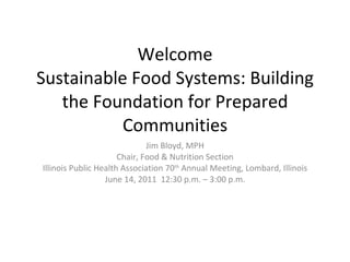 Welcome Sustainable Food Systems: Building the Foundation for Prepared Communities Jim Bloyd, MPH Chair, Food & Nutrition Section Illinois Public Health Association 70 th  Annual Meeting, Lombard, Illinois June 14, 2011  12:30 p.m. – 3:00 p.m. 
