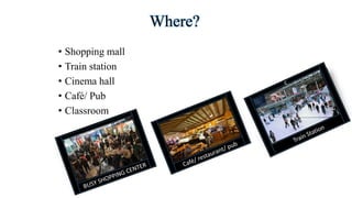 Where?
• Shopping mall
• Train station
• Cinema hall
• Café/ Pub
• Classroom
 