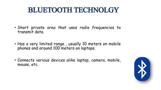 BLUETOOTH TECHNOLGY
• Short private area that uses radio frequencies to
transmit data.
• Has a very limited range , usually 10 meters on mobile
phones and around 100 meters on laptops.
• Connects various devices alike laptop, camera, mobile,
mouse, etc.
 