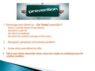1 Encourage your clients to – Get Tested, especially if:
there is a family history of eye disease
the client is over 40
the client has diabetes
the client has noticed a change in their vision
2 Recognise symptoms of common problem
3 Know when and where to refer
4 Talkto yourclientsabout theirvision;vision lossmaybean underlyingcausefor
anothercondition.
 