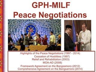 GPH-MILF
Peace Negotiations
Highlights of the Peace Negotiations (1997 - 2014)
Cessation of Hostilities (1997)
Relief and Rehabilitation (2003)
MOA-AD (2008)
Framework Agreement on the Bangsamoro (2012)
Comprehensive Agreement on the Bangsamoro (2014)
 