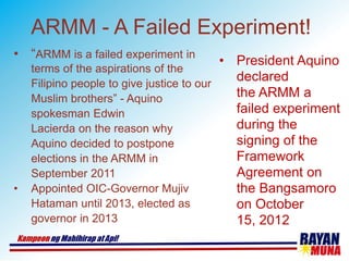 ARMM - A Failed Experiment!
• “ARMM is a failed experiment in
terms of the aspirations of the
Filipino people to give justice to our
Muslim brothers” - Aquino
spokesman Edwin
Lacierda on the reason why
Aquino decided to postpone
elections in the ARMM in
September 2011
• Appointed OIC-Governor Mujiv
Hataman until 2013, elected as
governor in 2013
• President Aquino
declared
the ARMM a
failed experiment
during the
signing of the
Framework
Agreement on
the Bangsamoro
on October
15, 2012
 