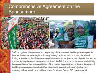 Comprehensive Agreement on the
Bangsamoro
(CAB) signed March 27, 2014
CAB recognizes “the justness and legitimacy of the cause of the Bangsamoro people,
their aspiration for meaningful autonomy through a democratic process; the aim of
finding a solution to the Bangsamoro question with honor, justice, and dignity; the aim to
end the fighting between the government and the MILF and promote peace and stability;
the recognition of the responsibilities of the parties to protect and enhance the rights of
the Bangsamoro people and all other inhabitants, correct historical injustice, and
equitably diffuse wealth and political power.” - Miriam Ferrer, GPH peace panel
 