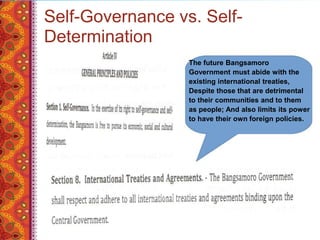 Self-Governance vs. Self-
Determination
The future Bangsamoro
Government must abide with the
existing international treaties,
Despite those that are detrimental
to their communities and to them
as people; And also limits its power
to have their own foreign policies.
 